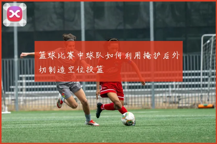 篮球比赛中球队如何利用掩护后外切制造空位投篮