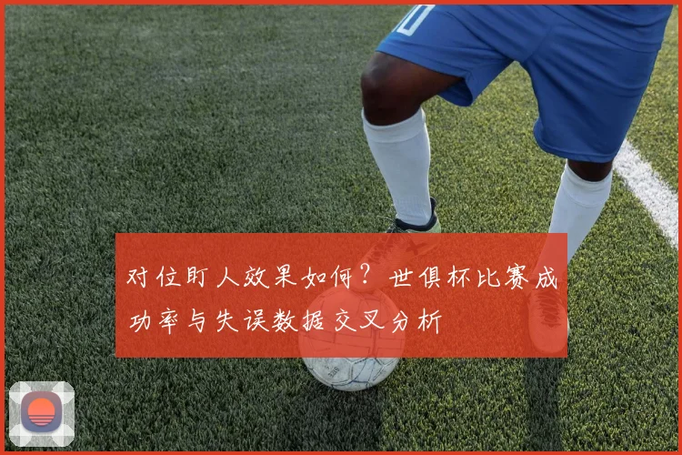 对位盯人效果如何？世俱杯比赛成功率与失误数据交叉分析