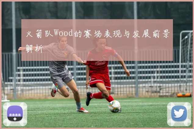 火箭队Wood的赛场表现与发展前景解析