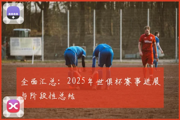 全面汇总：2025年世俱杯赛事进展与阶段性总结